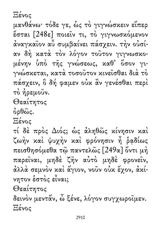 Ξένος
μανθάνω· τόδε γε, ὡς τὸ γιγνώσκειν εἴπερ
ἔσται [248ε] ποιεῖν τι, τὸ γιγνωσκόμενον
ἀναγκαῖον αὖ συμβαίνει πάσχειν. τὴν οὐσί-
αν δὴ κατὰ τὸν λόγον τοῦτον γιγνωσκο-
μένην ὑπὸ τῆς γνώσεως, καθ᾽ ὅσον γι-
γνώσκεται, κατὰ τοσοῦτον κινεῖσθαι διὰ τὸ
πάσχειν, ὃ δή φαμεν οὐκ ἂν γενέσθαι περὶ
τὸ ἠρεμοῦν.
Θεαίτητος
ὀρθῶς.
Ξένος
τί δὲ πρὸς ∆ιός; ὡς ἀληθῶς κίνησιν καὶ
ζωὴν καὶ ψυχὴν καὶ φρόνησιν ἦ ῥᾳδίως
πεισθησόμεθα τῷ παντελῶς [249α] ὄντι μὴ
παρεῖναι, μηδὲ ζῆν αὐτὸ μηδὲ φρονεῖν,
ἀλλὰ σεμνὸν καὶ ἅγιον, νοῦν οὐκ ἔχον, ἀκί-
νητον ἑστὸς εἶναι;
Θεαίτητος
δεινὸν μεντἄν, ὦ ξένε, λόγον συγχωροῖμεν.
Ξένος
2910
 