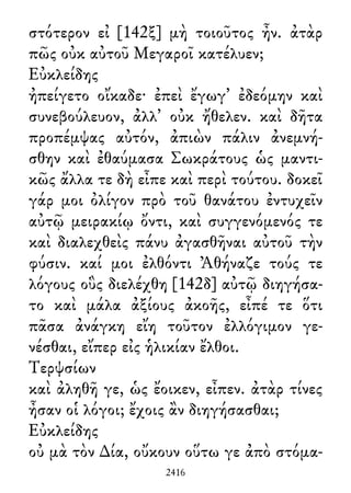 στότερον εἰ [142ξ] μὴ τοιοῦτος ἦν. ἀτὰρ
πῶς οὐκ αὐτοῦ Μεγαροῖ κατέλυεν;
Εὐκλείδης
ἠπείγετο οἴκαδε· ἐπεὶ ἔγωγ᾽ ἐδεόμην καὶ
συνεβούλευον, ἀλλ᾽ οὐκ ἤθελεν. καὶ δῆτα
προπέμψας αὐτόν, ἀπιὼν πάλιν ἀνεμνή-
σθην καὶ ἐθαύμασα Σωκράτους ὡς μαντι-
κῶς ἄλλα τε δὴ εἶπε καὶ περὶ τούτου. δοκεῖ
γάρ μοι ὀλίγον πρὸ τοῦ θανάτου ἐντυχεῖν
αὐτῷ μειρακίῳ ὄντι, καὶ συγγενόμενός τε
καὶ διαλεχθεὶς πάνυ ἀγασθῆναι αὐτοῦ τὴν
φύσιν. καί μοι ἐλθόντι Ἀθήναζε τούς τε
λόγους οὓς διελέχθη [142δ] αὐτῷ διηγήσα-
το καὶ μάλα ἀξίους ἀκοῆς, εἶπέ τε ὅτι
πᾶσα ἀνάγκη εἴη τοῦτον ἐλλόγιμον γε-
νέσθαι, εἴπερ εἰς ἡλικίαν ἔλθοι.
Τερψσίων
καὶ ἀληθῆ γε, ὡς ἔοικεν, εἶπεν. ἀτὰρ τίνες
ἦσαν οἱ λόγοι; ἔχοις ἂν διηγήσασθαι;
Εὐκλείδης
οὐ μὰ τὸν ∆ία, οὔκουν οὕτω γε ἀπὸ στόμα-
2416
 