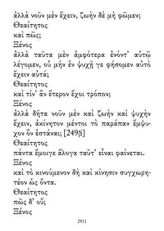 ἀλλὰ νοῦν μὲν ἔχειν, ζωὴν δὲ μὴ φῶμεν;
Θεαίτητος
καὶ πῶς;
Ξένος
ἀλλὰ ταῦτα μὲν ἀμφότερα ἐνόντ᾽ αὐτῷ
λέγομεν, οὐ μὴν ἐν ψυχῇ γε φήσομεν αὐτὸ
ἔχειν αὐτά;
Θεαίτητος
καὶ τίν᾽ ἂν ἕτερον ἔχοι τρόπον;
Ξένος
ἀλλὰ δῆτα νοῦν μὲν καὶ ζωὴν καὶ ψυχὴν
ἔχειν, ἀκίνητον μέντοι τὸ παράπαν ἔμψυ-
χον ὂν ἑστάναι; [249β]
Θεαίτητος
πάντα ἔμοιγε ἄλογα ταῦτ᾽ εἶναι φαίνεται.
Ξένος
καὶ τὸ κινούμενον δὴ καὶ κίνησιν συγχωρη-
τέον ὡς ὄντα.
Θεαίτητος
πῶς δ᾽ οὔ;
Ξένος
2911
 