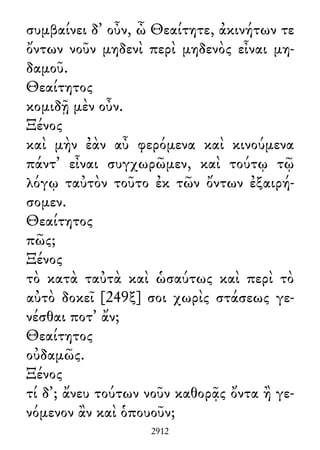 συμβαίνει δ᾽ οὖν, ὦ Θεαίτητε, ἀκινήτων τε
ὄντων νοῦν μηδενὶ περὶ μηδενὸς εἶναι μη-
δαμοῦ.
Θεαίτητος
κομιδῇ μὲν οὖν.
Ξένος
καὶ μὴν ἐὰν αὖ φερόμενα καὶ κινούμενα
πάντ᾽ εἶναι συγχωρῶμεν, καὶ τούτῳ τῷ
λόγῳ ταὐτὸν τοῦτο ἐκ τῶν ὄντων ἐξαιρή-
σομεν.
Θεαίτητος
πῶς;
Ξένος
τὸ κατὰ ταὐτὰ καὶ ὡσαύτως καὶ περὶ τὸ
αὐτὸ δοκεῖ [249ξ] σοι χωρὶς στάσεως γε-
νέσθαι ποτ᾽ ἄν;
Θεαίτητος
οὐδαμῶς.
Ξένος
τί δ᾽; ἄνευ τούτων νοῦν καθορᾷς ὄντα ἢ γε-
νόμενον ἂν καὶ ὁπουοῦν;
2912
 