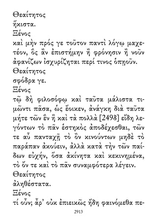 Θεαίτητος
ἥκιστα.
Ξένος
καὶ μὴν πρός γε τοῦτον παντὶ λόγῳ μαχε-
τέον, ὃς ἂν ἐπιστήμην ἢ φρόνησιν ἢ νοῦν
ἀφανίζων ἰσχυρίζηται περί τινος ὁπῃοῦν.
Θεαίτητος
σφόδρα γε.
Ξένος
τῷ δὴ φιλοσόφῳ καὶ ταῦτα μάλιστα τι-
μῶντι πᾶσα, ὡς ἔοικεν, ἀνάγκη διὰ ταῦτα
μήτε τῶν ἓν ἢ καὶ τὰ πολλὰ [249δ] εἴδη λε-
γόντων τὸ πᾶν ἑστηκὸς ἀποδέχεσθαι, τῶν
τε αὖ πανταχῇ τὸ ὂν κινούντων μηδὲ τὸ
παράπαν ἀκούειν, ἀλλὰ κατὰ τὴν τῶν παί-
δων εὐχήν, ὅσα ἀκίνητα καὶ κεκινημένα,
τὸ ὄν τε καὶ τὸ πᾶν συναμφότερα λέγειν.
Θεαίτητος
ἀληθέστατα.
Ξένος
τί οὖν; ἆρ᾽ οὐκ ἐπιεικῶς ἤδη φαινόμεθα πε-
2913
 