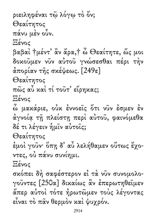 ριειληφέναι τῷ λόγῳ τὸ ὄν;
Θεαίτητος
πάνυ μὲν οὖν.
Ξένος
βαβαὶ †μέντ᾽ ἂν ἄρα,† ὦ Θεαίτητε, ὥς μοι
δοκοῦμεν νῦν αὐτοῦ γνώσεσθαι πέρι τὴν
ἀπορίαν τῆς σκέψεως. [249ε]
Θεαίτητος
πῶς αὖ καὶ τί τοῦτ᾽ εἴρηκας;
Ξένος
ὦ μακάριε, οὐκ ἐννοεῖς ὅτι νῦν ἐσμεν ἐν
ἀγνοίᾳ τῇ πλείστῃ περὶ αὐτοῦ, φαινόμεθα
δέ τι λέγειν ἡμῖν αὐτοῖς;
Θεαίτητος
ἐμοὶ γοῦν· ὅπῃ δ᾽ αὖ λελήθαμεν οὕτως ἔχο-
ντες, οὐ πάνυ συνίημι.
Ξένος
σκόπει δὴ σαφέστερον εἰ τὰ νῦν συνομολο-
γοῦντες [250α] δικαίως ἂν ἐπερωτηθεῖμεν
ἅπερ αὐτοὶ τότε ἠρωτῶμεν τοὺς λέγοντας
εἶναι τὸ πᾶν θερμὸν καὶ ψυχρόν.
2914
 