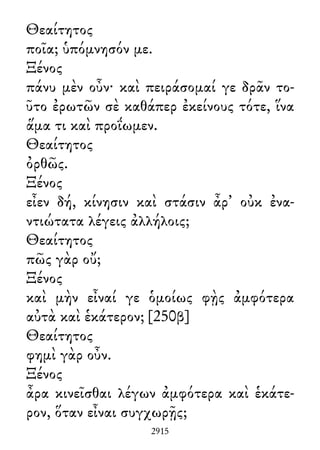 Θεαίτητος
ποῖα; ὑπόμνησόν με.
Ξένος
πάνυ μὲν οὖν· καὶ πειράσομαί γε δρᾶν το-
ῦτο ἐρωτῶν σὲ καθάπερ ἐκείνους τότε, ἵνα
ἅμα τι καὶ προΐωμεν.
Θεαίτητος
ὀρθῶς.
Ξένος
εἶεν δή, κίνησιν καὶ στάσιν ἆρ᾽ οὐκ ἐνα-
ντιώτατα λέγεις ἀλλήλοις;
Θεαίτητος
πῶς γὰρ οὔ;
Ξένος
καὶ μὴν εἶναί γε ὁμοίως φῂς ἀμφότερα
αὐτὰ καὶ ἑκάτερον; [250β]
Θεαίτητος
φημὶ γὰρ οὖν.
Ξένος
ἆρα κινεῖσθαι λέγων ἀμφότερα καὶ ἑκάτε-
ρον, ὅταν εἶναι συγχωρῇς;
2915
 