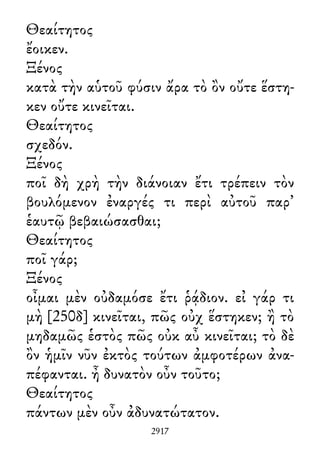 Θεαίτητος
ἔοικεν.
Ξένος
κατὰ τὴν αὑτοῦ φύσιν ἄρα τὸ ὂν οὔτε ἕστη-
κεν οὔτε κινεῖται.
Θεαίτητος
σχεδόν.
Ξένος
ποῖ δὴ χρὴ τὴν διάνοιαν ἔτι τρέπειν τὸν
βουλόμενον ἐναργές τι περὶ αὐτοῦ παρ᾽
ἑαυτῷ βεβαιώσασθαι;
Θεαίτητος
ποῖ γάρ;
Ξένος
οἶμαι μὲν οὐδαμόσε ἔτι ῥᾴδιον. εἰ γάρ τι
μὴ [250δ] κινεῖται, πῶς οὐχ ἕστηκεν; ἢ τὸ
μηδαμῶς ἑστὸς πῶς οὐκ αὖ κινεῖται; τὸ δὲ
ὂν ἡμῖν νῦν ἐκτὸς τούτων ἀμφοτέρων ἀνα-
πέφανται. ἦ δυνατὸν οὖν τοῦτο;
Θεαίτητος
πάντων μὲν οὖν ἀδυνατώτατον.
2917
 