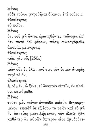Ξένος
τόδε τοίνυν μνησθῆναι δίκαιον ἐπὶ τούτοις.
Θεαίτητος
τὸ ποῖον;
Ξένος
ὅτι τοῦ μὴ ὄντος ἐρωτηθέντες τοὔνομα ἐφ᾽
ὅτι ποτὲ δεῖ φέρειν, πάσῃ συνεσχόμεθα
ἀπορίᾳ. μέμνησαι;
Θεαίτητος
πῶς γὰρ οὔ; [250ε]
Ξένος
μῶν οὖν ἐν ἐλάττονί τινι νῦν ἐσμεν ἀπορίᾳ
περὶ τὸ ὄν;
Θεαίτητος
ἐμοὶ μέν, ὦ ξένε, εἰ δυνατὸν εἰπεῖν, ἐν πλεί-
ονι φαινόμεθα.
Ξένος
τοῦτο μὲν τοίνυν ἐνταῦθα κείσθω διηπορη-
μένον· ἐπειδὴ δὲ ἐξ ἴσου τό τε ὂν καὶ τὸ μὴ
ὂν ἀπορίας μετειλήφατον, νῦν ἐλπὶς ἤδη
καθάπερ ἂν αὐτῶν θάτερον εἴτε ἀμυδρότε-
2918
 