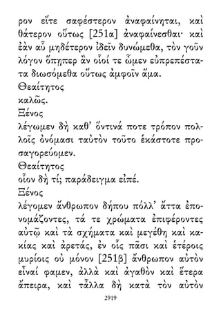 ρον εἴτε σαφέστερον ἀναφαίνηται, καὶ
θάτερον οὕτως [251α] ἀναφαίνεσθαι· καὶ
ἐὰν αὖ μηδέτερον ἰδεῖν δυνώμεθα, τὸν γοῦν
λόγον ὅπῃπερ ἂν οἷοί τε ὦμεν εὐπρεπέστα-
τα διωσόμεθα οὕτως ἀμφοῖν ἅμα.
Θεαίτητος
καλῶς.
Ξένος
λέγωμεν δὴ καθ᾽ ὅντινά ποτε τρόπον πολ-
λοῖς ὀνόμασι ταὐτὸν τοῦτο ἑκάστοτε προ-
σαγορεύομεν.
Θεαίτητος
οἷον δὴ τί; παράδειγμα εἰπέ.
Ξένος
λέγομεν ἄνθρωπον δήπου πόλλ᾽ ἄττα ἐπο-
νομάζοντες, τά τε χρώματα ἐπιφέροντες
αὐτῷ καὶ τὰ σχήματα καὶ μεγέθη καὶ κα-
κίας καὶ ἀρετάς, ἐν οἷς πᾶσι καὶ ἑτέροις
μυρίοις οὐ μόνον [251β] ἄνθρωπον αὐτὸν
εἶναί φαμεν, ἀλλὰ καὶ ἀγαθὸν καὶ ἕτερα
ἄπειρα, καὶ τἆλλα δὴ κατὰ τὸν αὐτὸν
2919
 