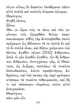 λόγον οὕτως ἓν ἕκαστον ὑποθέμενοι πάλιν
αὐτὸ πολλὰ καὶ πολλοῖς ὀνόμασι λέγομεν.
Θεαίτητος
ἀληθῆ λέγεις.
Ξένος
ὅθεν γε οἶμαι τοῖς τε νέοις καὶ τῶν γε-
ρόντων τοῖς ὀψιμαθέσι θοίνην παρε-
σκευάκαμεν· εὐθὺς γὰρ ἀντιλαβέσθαι παντὶ
πρόχειρον ὡς ἀδύνατον τά τε πολλὰ ἓν καὶ
τὸ ἓν πολλὰ εἶναι, καὶ δήπου χαίρουσιν οὐκ
ἐῶντες ἀγαθὸν λέγειν [251ξ] ἄνθρωπον,
ἀλλὰ τὸ μὲν ἀγαθὸν ἀγαθόν, τὸν δὲ ἄνθρω-
πον ἄνθρωπον. ἐντυγχάνεις γάρ, ὦ Θεαί-
τητε, ὡς ἐγᾦμαι, πολλάκις τὰ τοιαῦτα
ἐσπουδακόσιν, ἐνίοτε πρεσβυτέροις ἀν-
θρώποις, καὶ ὑπὸ πενίας τῆς περὶ φρόνησιν
κτήσεως τὰ τοιαῦτα τεθαυμακόσι, καὶ δή
τι καὶ πάσσοφον οἰομένοις τοῦτο αὐτὸ
ἀνηυρηκέναι.
Θεαίτητος
πάνυ μὲν οὖν.
2920
 