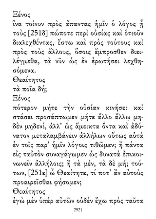 Ξένος
ἵνα τοίνυν πρὸς ἅπαντας ἡμῖν ὁ λόγος ᾖ
τοὺς [251δ] πώποτε περὶ οὐσίας καὶ ὁτιοῦν
διαλεχθέντας, ἔστω καὶ πρὸς τούτους καὶ
πρὸς τοὺς ἄλλους, ὅσοις ἔμπροσθεν διει-
λέγμεθα, τὰ νῦν ὡς ἐν ἐρωτήσει λεχθη-
σόμενα.
Θεαίτητος
τὰ ποῖα δή;
Ξένος
πότερον μήτε τὴν οὐσίαν κινήσει καὶ
στάσει προσάπτωμεν μήτε ἄλλο ἄλλῳ μη-
δὲν μηδενί, ἀλλ᾽ ὡς ἄμεικτα ὄντα καὶ ἀδύ-
νατον μεταλαμβάνειν ἀλλήλων οὕτως αὐτὰ
ἐν τοῖς παρ᾽ ἡμῖν λόγοις τιθῶμεν; ἢ πάντα
εἰς ταὐτὸν συναγάγωμεν ὡς δυνατὰ ἐπικοι-
νωνεῖν ἀλλήλοις; ἢ τὰ μέν, τὰ δὲ μή; τού-
των, [251ε] ὦ Θεαίτητε, τί ποτ᾽ ἂν αὐτοὺς
προαιρεῖσθαι φήσομεν;
Θεαίτητος
ἐγὼ μὲν ὑπὲρ αὐτῶν οὐδὲν ἔχω πρὸς ταῦτα
2921
 