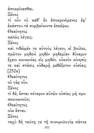 ἀποκρίνασθαι.
Ξένος
τί οὖν οὐ καθ᾽ ἓν ἀποκρινόμενος ἐφ᾽
ἑκάστου τὰ συμβαίνοντα ἐσκέψω;
Θεαίτητος
καλῶς λέγεις.
Ξένος
καὶ τιθῶμέν γε αὐτοὺς λέγειν, εἰ βούλει,
πρῶτον μηδενὶ μηδὲν μηδεμίαν δύναμιν
ἔχειν κοινωνίας εἰς μηδέν. οὐκοῦν κίνησίς
τε καὶ στάσις οὐδαμῇ μεθέξετον οὐσίας;
[252α]
Θεαίτητος
οὐ γὰρ οὖν.
Ξένος
τί δέ; ἔσται πότερον αὐτῶν οὐσίας μὴ προ-
σκοινωνοῦν;
Θεαίτητος
οὐκ ἔσται.
Ξένος
ταχὺ δὴ ταύτῃ γε τῇ συνομολογίᾳ πάντα
2922
 