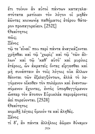 ἔτι τοίνυν ἂν αὐτοὶ πάντων καταγελα-
στότατα μετίοιεν τὸν λόγον οἱ μηδὲν
ἐῶντες κοινωνίᾳ παθήματος ἑτέρου θάτε-
ρον προσαγορεύειν. [252ξ]
Θεαίτητος
πῶς;
Ξένος
τῷ τε ‘εἶναί’ που περὶ πάντα ἀναγκάζονται
χρῆσθαι καὶ τῷ ‘χωρὶς’ καὶ τῷ ‘τῶν ἄλ-
λων’ καὶ τῷ ‘καθ᾽ αὑτὸ’ καὶ μυρίοις
ἑτέροις, ὧν ἀκρατεῖς ὄντες εἴργεσθαι καὶ
μὴ συνάπτειν ἐν τοῖς λόγοις οὐκ ἄλλων
δέονται τῶν ἐξελεγξόντων, ἀλλὰ τὸ λε-
γόμενον οἴκοθεν τὸν πολέμιον καὶ ἐναντιω-
σόμενον ἔχοντες, ἐντὸς ὑποφθεγγόμενον
ὥσπερ τὸν ἄτοπον Εὐρυκλέα περιφέροντες
ἀεὶ πορεύονται. [252δ]
Θεαίτητος
κομιδῇ λέγεις ὅμοιόν τε καὶ ἀληθές.
Ξένος
τί δ᾽, ἂν πάντα ἀλλήλοις ἐῶμεν δύναμιν
2924
 