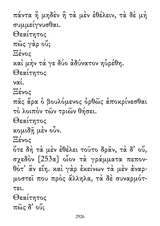 πάντα ἢ μηδὲν ἢ τὰ μὲν ἐθέλειν, τὰ δὲ μὴ
συμμείγνυσθαι.
Θεαίτητος
πῶς γὰρ οὔ;
Ξένος
καὶ μὴν τά γε δύο ἀδύνατον ηὑρέθη.
Θεαίτητος
ναί.
Ξένος
πᾶς ἄρα ὁ βουλόμενος ὀρθῶς ἀποκρίνεσθαι
τὸ λοιπὸν τῶν τριῶν θήσει.
Θεαίτητος
κομιδῇ μὲν οὖν.
Ξένος
ὅτε δὴ τὰ μὲν ἐθέλει τοῦτο δρᾶν, τὰ δ᾽ οὔ,
σχεδὸν [253α] οἷον τὰ γράμματα πεπον-
θότ᾽ ἂν εἴη. καὶ γὰρ ἐκείνων τὰ μὲν ἀναρ-
μοστεῖ που πρὸς ἄλληλα, τὰ δὲ συναρμότ-
τει.
Θεαίτητος
πῶς δ᾽ οὔ;
2926
 