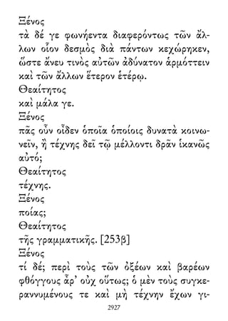 Ξένος
τὰ δέ γε φωνήεντα διαφερόντως τῶν ἄλ-
λων οἷον δεσμὸς διὰ πάντων κεχώρηκεν,
ὥστε ἄνευ τινὸς αὐτῶν ἀδύνατον ἁρμόττειν
καὶ τῶν ἄλλων ἕτερον ἑτέρῳ.
Θεαίτητος
καὶ μάλα γε.
Ξένος
πᾶς οὖν οἶδεν ὁποῖα ὁποίοις δυνατὰ κοινω-
νεῖν, ἢ τέχνης δεῖ τῷ μέλλοντι δρᾶν ἱκανῶς
αὐτό;
Θεαίτητος
τέχνης.
Ξένος
ποίας;
Θεαίτητος
τῆς γραμματικῆς. [253β]
Ξένος
τί δέ; περὶ τοὺς τῶν ὀξέων καὶ βαρέων
φθόγγους ἆρ᾽ οὐχ οὕτως; ὁ μὲν τοὺς συγκε-
ραννυμένους τε καὶ μὴ τέχνην ἔχων γι-
2927
 