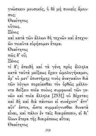 γνώσκειν μουσικός, ὁ δὲ μὴ συνιεὶς ἄμου-
σος;
Θεαίτητος
οὕτως.
Ξένος
καὶ κατὰ τῶν ἄλλων δὴ τεχνῶν καὶ ἀτεχνι-
ῶν τοιαῦτα εὑρήσομεν ἕτερα.
Θεαίτητος
πῶς δ᾽ οὔ;
Ξένος
τί δ᾽; ἐπειδὴ καὶ τὰ γένη πρὸς ἄλληλα
κατὰ ταὐτὰ μείξεως ἔχειν ὡμολογήκαμεν,
ἆρ᾽ οὐ μετ᾽ ἐπιστήμης τινὸς ἀναγκαῖον διὰ
τῶν λόγων πορεύεσθαι τὸν ὀρθῶς μέλλο-
ντα δείξειν ποῖα ποίοις συμφωνεῖ τῶν γε-
νῶν καὶ ποῖα ἄλληλα [253ξ] οὐ δέχεται;
καὶ δὴ καὶ διὰ πάντων εἰ συνέχοντ᾽ ἄττ᾽
αὔτ᾽ ἐστιν, ὥστε συμμείγνυσθαι δυνατὰ
εἶναι, καὶ πάλιν ἐν ταῖς διαιρέσεσιν, εἰ δι᾽
ὅλων ἕτερα τῆς διαιρέσεως αἴτια;
Θεαίτητος
2928
 