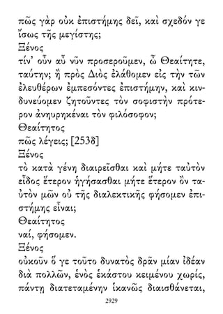 πῶς γὰρ οὐκ ἐπιστήμης δεῖ, καὶ σχεδόν γε
ἴσως τῆς μεγίστης;
Ξένος
τίν᾽ οὖν αὖ νῦν προσεροῦμεν, ὦ Θεαίτητε,
ταύτην; ἢ πρὸς ∆ιὸς ἐλάθομεν εἰς τὴν τῶν
ἐλευθέρων ἐμπεσόντες ἐπιστήμην, καὶ κιν-
δυνεύομεν ζητοῦντες τὸν σοφιστὴν πρότε-
ρον ἀνηυρηκέναι τὸν φιλόσοφον;
Θεαίτητος
πῶς λέγεις; [253δ]
Ξένος
τὸ κατὰ γένη διαιρεῖσθαι καὶ μήτε ταὐτὸν
εἶδος ἕτερον ἡγήσασθαι μήτε ἕτερον ὂν τα-
ὐτὸν μῶν οὐ τῆς διαλεκτικῆς φήσομεν ἐπι-
στήμης εἶναι;
Θεαίτητος
ναί, φήσομεν.
Ξένος
οὐκοῦν ὅ γε τοῦτο δυνατὸς δρᾶν μίαν ἰδέαν
διὰ πολλῶν, ἑνὸς ἑκάστου κειμένου χωρίς,
πάντῃ διατεταμένην ἱκανῶς διαισθάνεται,
2929
 