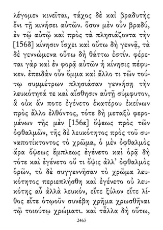 λέγομεν κινεῖται, τάχος δὲ καὶ βραδυτὴς
ἔνι τῇ κινήσει αὐτῶν. ὅσον μὲν οὖν βραδύ,
ἐν τῷ αὐτῷ καὶ πρὸς τὰ πλησιάζοντα τὴν
[156δ] κίνησιν ἴσχει καὶ οὕτω δὴ γεννᾷ, τὰ
δὲ γεννώμενα οὕτω δὴ θάττω ἐστίν. φέρε-
ται γὰρ καὶ ἐν φορᾷ αὐτῶν ἡ κίνησις πέφυ-
κεν. ἐπειδὰν οὖν ὄμμα καὶ ἄλλο τι τῶν τού-
τῳ συμμέτρων πλησιάσαν γεννήσῃ τὴν
λευκότητά τε καὶ αἴσθησιν αὐτῇ σύμφυτον,
ἃ οὐκ ἄν ποτε ἐγένετο ἑκατέρου ἐκείνων
πρὸς ἄλλο ἐλθόντος, τότε δὴ μεταξὺ φερο-
μένων τῆς μὲν [156ε] ὄψεως πρὸς τῶν
ὀφθαλμῶν, τῆς δὲ λευκότητος πρὸς τοῦ συ-
ναποτίκτοντος τὸ χρῶμα, ὁ μὲν ὀφθαλμὸς
ἄρα ὄψεως ἔμπλεως ἐγένετο καὶ ὁρᾷ δὴ
τότε καὶ ἐγένετο οὔ τι ὄψις ἀλλ᾽ ὀφθαλμὸς
ὁρῶν, τὸ δὲ συγγεννῆσαν τὸ χρῶμα λευ-
κότητος περιεπλήσθη καὶ ἐγένετο οὐ λευ-
κότης αὖ ἀλλὰ λευκόν, εἴτε ξύλον εἴτε λί-
θος εἴτε ὁτῳοῦν συνέβη χρῆμα χρωσθῆναι
τῷ τοιούτῳ χρώματι. καὶ τἆλλα δὴ οὕτω,
2463
 