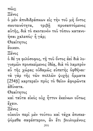 πῶς;
Ξένος
ὁ μὲν ἀποδιδράσκων εἰς τὴν τοῦ μὴ ὄντος
σκοτεινότητα, τριβῇ προσαπτόμενος
αὐτῆς, διὰ τὸ σκοτεινὸν τοῦ τόπου κατανο-
ῆσαι χαλεπός· ἦ γάρ;
Θεαίτητος
ἔοικεν.
Ξένος
ὁ δέ γε φιλόσοφος, τῇ τοῦ ὄντος ἀεὶ διὰ λο-
γισμῶν προσκείμενος ἰδέᾳ, διὰ τὸ λαμπρὸν
αὖ τῆς χώρας οὐδαμῶς εὐπετὴς ὀφθῆναι·
τὰ γὰρ τῆς τῶν πολλῶν ψυχῆς ὄμματα
[254β] καρτερεῖν πρὸς τὸ θεῖον ἀφορῶντα
ἀδύνατα.
Θεαίτητος
καὶ ταῦτα εἰκὸς οὐχ ἧττον ἐκείνων οὕτως
ἔχειν.
Ξένος
οὐκοῦν περὶ μὲν τούτου καὶ τάχα ἐπισκε-
ψόμεθα σαφέστερον, ἂν ἔτι βουλομένοις
2931
 
