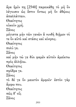 ἄρα ἡμῖν πῃ [254δ] παρεικάθῃ τὸ μὴ ὂν
λέγουσιν ὡς ἔστιν ὄντως μὴ ὂν ἀθῴοις
ἀπαλλάττειν.
Θεαίτητος
οὐκοῦν χρή.
Ξένος
μέγιστα μὴν τῶν γενῶν ἃ νυνδὴ διῇμεν τό
τε ὂν αὐτὸ καὶ στάσις καὶ κίνησις.
Θεαίτητος
πολύ γε.
Ξένος
καὶ μὴν τώ γε δύο φαμὲν αὐτοῖν ἀμείκτω
πρὸς ἀλλήλω.
Θεαίτητος
σφόδρα γε.
Ξένος
τὸ δέ γε ὂν μεικτὸν ἀμφοῖν· ἐστὸν γὰρ
ἄμφω που.
Θεαίτητος
πῶς δ᾽ οὔ;
Ξένος
2933
 