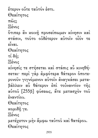 ἕτερον οὔτε ταὐτόν ἐστι.
Θεαίτητος
πῶς;
Ξένος
ὅτιπερ ἂν κοινῇ προσείπωμεν κίνησιν καὶ
στάσιν, τοῦτο οὐδέτερον αὐτοῖν οἷόν τε
εἶναι.
Θεαίτητος
τί δή;
Ξένος
κίνησίς τε στήσεται καὶ στάσις αὖ κινηθή-
σεται· περὶ γὰρ ἀμφότερα θάτερον ὁποτε-
ρονοῦν γιγνόμενον αὐτοῖν ἀναγκάσει μετα-
βάλλειν αὖ θάτερον ἐπὶ τοὐναντίον τῆς
αὑτοῦ [255β] φύσεως, ἅτε μετασχὸν τοῦ
ἐναντίου.
Θεαίτητος
κομιδῇ γε.
Ξένος
μετέχετον μὴν ἄμφω ταὐτοῦ καὶ θατέρου.
Θεαίτητος
2935
 