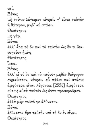 ναί.
Ξένος
μὴ τοίνυν λέγωμεν κίνησίν γ᾽ εἶναι ταὐτὸν
ἢ θάτερον, μηδ᾽ αὖ στάσιν.
Θεαίτητος
μὴ γάρ.
Ξένος
ἀλλ᾽ ἆρα τὸ ὂν καὶ τὸ ταὐτὸν ὡς ἕν τι δια-
νοητέον ἡμῖν;
Θεαίτητος
ἴσως.
Ξένος
ἀλλ᾽ εἰ τὸ ὂν καὶ τὸ ταὐτὸν μηδὲν διάφορον
σημαίνετον, κίνησιν αὖ πάλιν καὶ στάσιν
ἀμφότερα εἶναι λέγοντες [255ξ] ἀμφότερα
οὕτως αὐτὰ ταὐτὸν ὡς ὄντα προσεροῦμεν.
Θεαίτητος
ἀλλὰ μὴν τοῦτό γε ἀδύνατον.
Ξένος
ἀδύνατον ἄρα ταὐτὸν καὶ τὸ ὂν ἓν εἶναι.
Θεαίτητος
2936
 