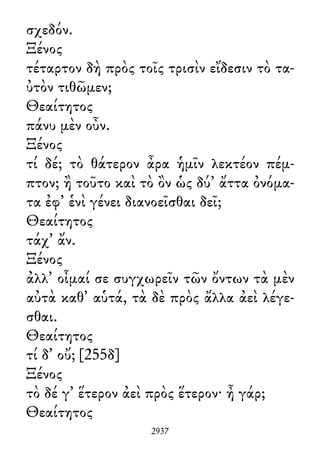 σχεδόν.
Ξένος
τέταρτον δὴ πρὸς τοῖς τρισὶν εἴδεσιν τὸ τα-
ὐτὸν τιθῶμεν;
Θεαίτητος
πάνυ μὲν οὖν.
Ξένος
τί δέ; τὸ θάτερον ἆρα ἡμῖν λεκτέον πέμ-
πτον; ἢ τοῦτο καὶ τὸ ὂν ὡς δύ᾽ ἄττα ὀνόμα-
τα ἐφ᾽ ἑνὶ γένει διανοεῖσθαι δεῖ;
Θεαίτητος
τάχ᾽ ἄν.
Ξένος
ἀλλ᾽ οἶμαί σε συγχωρεῖν τῶν ὄντων τὰ μὲν
αὐτὰ καθ᾽ αὑτά, τὰ δὲ πρὸς ἄλλα ἀεὶ λέγε-
σθαι.
Θεαίτητος
τί δ᾽ οὔ; [255δ]
Ξένος
τὸ δέ γ᾽ ἕτερον ἀεὶ πρὸς ἕτερον· ἦ γάρ;
Θεαίτητος
2937
 