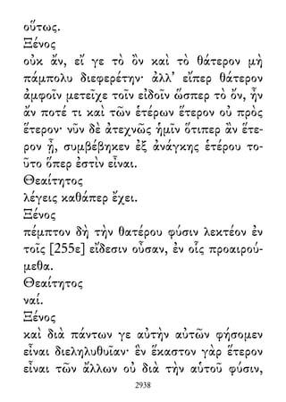οὕτως.
Ξένος
οὐκ ἄν, εἴ γε τὸ ὂν καὶ τὸ θάτερον μὴ
πάμπολυ διεφερέτην· ἀλλ᾽ εἴπερ θάτερον
ἀμφοῖν μετεῖχε τοῖν εἰδοῖν ὥσπερ τὸ ὄν, ἦν
ἄν ποτέ τι καὶ τῶν ἑτέρων ἕτερον οὐ πρὸς
ἕτερον· νῦν δὲ ἀτεχνῶς ἡμῖν ὅτιπερ ἂν ἕτε-
ρον ᾖ, συμβέβηκεν ἐξ ἀνάγκης ἑτέρου το-
ῦτο ὅπερ ἐστὶν εἶναι.
Θεαίτητος
λέγεις καθάπερ ἔχει.
Ξένος
πέμπτον δὴ τὴν θατέρου φύσιν λεκτέον ἐν
τοῖς [255ε] εἴδεσιν οὖσαν, ἐν οἷς προαιρού-
μεθα.
Θεαίτητος
ναί.
Ξένος
καὶ διὰ πάντων γε αὐτὴν αὐτῶν φήσομεν
εἶναι διεληλυθυῖαν· ἓν ἕκαστον γὰρ ἕτερον
εἶναι τῶν ἄλλων οὐ διὰ τὴν αὑτοῦ φύσιν,
2938
 