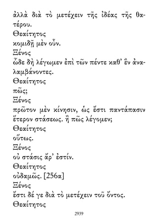 ἀλλὰ διὰ τὸ μετέχειν τῆς ἰδέας τῆς θα-
τέρου.
Θεαίτητος
κομιδῇ μὲν οὖν.
Ξένος
ὧδε δὴ λέγωμεν ἐπὶ τῶν πέντε καθ᾽ ἓν ἀνα-
λαμβάνοντες.
Θεαίτητος
πῶς;
Ξένος
πρῶτον μὲν κίνησιν, ὡς ἔστι παντάπασιν
ἕτερον στάσεως. ἢ πῶς λέγομεν;
Θεαίτητος
οὕτως.
Ξένος
οὐ στάσις ἄρ᾽ ἐστίν.
Θεαίτητος
οὐδαμῶς. [256α]
Ξένος
ἔστι δέ γε διὰ τὸ μετέχειν τοῦ ὄντος.
Θεαίτητος
2939
 
