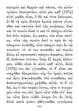 σκληρὸν καὶ θερμὸν καὶ πάντα, τὸν αὐτὸν
τρόπον ὑποληπτέον, αὐτὸ μὲν καθ᾽ [157α]
αὑτὸ μηδὲν εἶναι, ὃ δὴ καὶ τότε ἐλέγομεν,
ἐν δὲ τῇ πρὸς ἄλληλα ὁμιλίᾳ πάντα γίγνε-
σθαι καὶ παντοῖα ἀπὸ τῆς κινήσεως, ἐπεὶ
καὶ τὸ ποιοῦν εἶναί τι καὶ τὸ πάσχον αὐτῶν
ἐπὶ ἑνὸς νοῆσαι, ὥς φασιν, οὐκ εἶναι παγί-
ως. οὔτε γὰρ ποιοῦν ἐστί τι πρὶν ἂν τῷ
πάσχοντι συνέλθῃ, οὔτε πάσχον πρὶν ἂν τῷ
ποιοῦντι· τό τέ τινι συνελθὸν καὶ ποιοῦν
ἄλλῳ αὖ προσπεσὸν πάσχον ἀνεφάνη. ὥστε
ἐξ ἁπάντων τούτων, ὅπερ ἐξ ἀρχῆς ἐλέγο-
μεν, οὐδὲν εἶναι ἓν αὐτὸ καθ᾽ αὑτό, ἀλλά
[157β] τινι ἀεὶ γίγνεσθαι, τὸ δ᾽ εἶναι πα-
νταχόθεν ἐξαιρετέον, οὐχ ὅτι ἡμεῖς πολλὰ
καὶ ἄρτι ἠναγκάσμεθα ὑπὸ συνηθείας καὶ
ἀνεπιστημοσύνης χρῆσθαι αὐτῷ. τὸ δ᾽ οὐ
δεῖ, ὡς ὁ τῶν σοφῶν λόγος, οὔτε τι συγχω-
ρεῖν οὔτε του οὔτ᾽ ἐμοῦ οὔτε τόδε οὔτ᾽ ἐκε-
ῖνο οὔτε ἄλλο οὐδὲν ὄνομα ὅτι ἂν ἱστῇ,
ἀλλὰ κατὰ φύσιν φθέγγεσθαι γιγνόμενα
2464
 