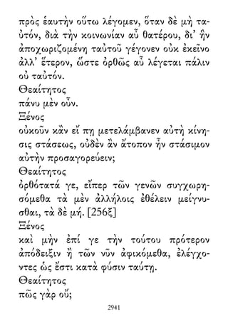 πρὸς ἑαυτὴν οὕτω λέγομεν, ὅταν δὲ μὴ τα-
ὐτόν, διὰ τὴν κοινωνίαν αὖ θατέρου, δι᾽ ἣν
ἀποχωριζομένη ταὐτοῦ γέγονεν οὐκ ἐκεῖνο
ἀλλ᾽ ἕτερον, ὥστε ὀρθῶς αὖ λέγεται πάλιν
οὐ ταὐτόν.
Θεαίτητος
πάνυ μὲν οὖν.
Ξένος
οὐκοῦν κἂν εἴ πῃ μετελάμβανεν αὐτὴ κίνη-
σις στάσεως, οὐδὲν ἂν ἄτοπον ἦν στάσιμον
αὐτὴν προσαγορεύειν;
Θεαίτητος
ὀρθότατά γε, εἴπερ τῶν γενῶν συγχωρη-
σόμεθα τὰ μὲν ἀλλήλοις ἐθέλειν μείγνυ-
σθαι, τὰ δὲ μή. [256ξ]
Ξένος
καὶ μὴν ἐπί γε τὴν τούτου πρότερον
ἀπόδειξιν ἢ τῶν νῦν ἀφικόμεθα, ἐλέγχο-
ντες ὡς ἔστι κατὰ φύσιν ταύτῃ.
Θεαίτητος
πῶς γὰρ οὔ;
2941
 