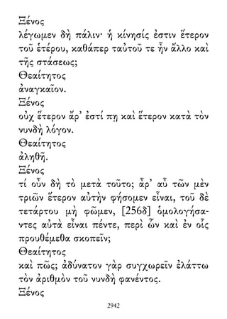 Ξένος
λέγωμεν δὴ πάλιν· ἡ κίνησίς ἐστιν ἕτερον
τοῦ ἑτέρου, καθάπερ ταὐτοῦ τε ἦν ἄλλο καὶ
τῆς στάσεως;
Θεαίτητος
ἀναγκαῖον.
Ξένος
οὐχ ἕτερον ἄρ᾽ ἐστί πῃ καὶ ἕτερον κατὰ τὸν
νυνδὴ λόγον.
Θεαίτητος
ἀληθῆ.
Ξένος
τί οὖν δὴ τὸ μετὰ τοῦτο; ἆρ᾽ αὖ τῶν μὲν
τριῶν ἕτερον αὐτὴν φήσομεν εἶναι, τοῦ δὲ
τετάρτου μὴ φῶμεν, [256δ] ὁμολογήσα-
ντες αὐτὰ εἶναι πέντε, περὶ ὧν καὶ ἐν οἷς
προυθέμεθα σκοπεῖν;
Θεαίτητος
καὶ πῶς; ἀδύνατον γὰρ συγχωρεῖν ἐλάττω
τὸν ἀριθμὸν τοῦ νυνδὴ φανέντος.
Ξένος
2942
 