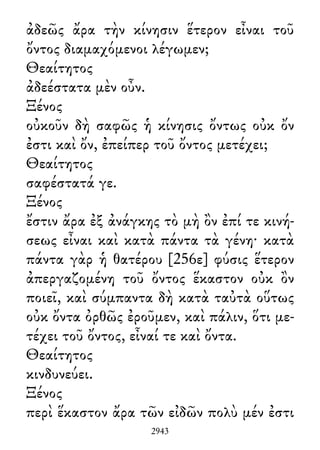 ἀδεῶς ἄρα τὴν κίνησιν ἕτερον εἶναι τοῦ
ὄντος διαμαχόμενοι λέγωμεν;
Θεαίτητος
ἀδεέστατα μὲν οὖν.
Ξένος
οὐκοῦν δὴ σαφῶς ἡ κίνησις ὄντως οὐκ ὄν
ἐστι καὶ ὄν, ἐπείπερ τοῦ ὄντος μετέχει;
Θεαίτητος
σαφέστατά γε.
Ξένος
ἔστιν ἄρα ἐξ ἀνάγκης τὸ μὴ ὂν ἐπί τε κινή-
σεως εἶναι καὶ κατὰ πάντα τὰ γένη· κατὰ
πάντα γὰρ ἡ θατέρου [256ε] φύσις ἕτερον
ἀπεργαζομένη τοῦ ὄντος ἕκαστον οὐκ ὂν
ποιεῖ, καὶ σύμπαντα δὴ κατὰ ταὐτὰ οὕτως
οὐκ ὄντα ὀρθῶς ἐροῦμεν, καὶ πάλιν, ὅτι με-
τέχει τοῦ ὄντος, εἶναί τε καὶ ὄντα.
Θεαίτητος
κινδυνεύει.
Ξένος
περὶ ἕκαστον ἄρα τῶν εἰδῶν πολὺ μέν ἐστι
2943
 