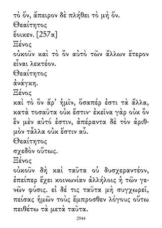τὸ ὄν, ἄπειρον δὲ πλήθει τὸ μὴ ὄν.
Θεαίτητος
ἔοικεν. [257α]
Ξένος
οὐκοῦν καὶ τὸ ὂν αὐτὸ τῶν ἄλλων ἕτερον
εἶναι λεκτέον.
Θεαίτητος
ἀνάγκη.
Ξένος
καὶ τὸ ὂν ἄρ᾽ ἡμῖν, ὅσαπέρ ἐστι τὰ ἄλλα,
κατὰ τοσαῦτα οὐκ ἔστιν· ἐκεῖνα γὰρ οὐκ ὂν
ἓν μὲν αὐτό ἐστιν, ἀπέραντα δὲ τὸν ἀριθ-
μὸν τἆλλα οὐκ ἔστιν αὖ.
Θεαίτητος
σχεδὸν οὕτως.
Ξένος
οὐκοῦν δὴ καὶ ταῦτα οὐ δυσχεραντέον,
ἐπείπερ ἔχει κοινωνίαν ἀλλήλοις ἡ τῶν γε-
νῶν φύσις. εἰ δέ τις ταῦτα μὴ συγχωρεῖ,
πείσας ἡμῶν τοὺς ἔμπροσθεν λόγους οὕτω
πειθέτω τὰ μετὰ ταῦτα.
2944
 