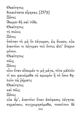 Θεαίτητος
δικαιότατα εἴρηκας. [257β]
Ξένος
ἴδωμεν δὴ καὶ τόδε.
Θεαίτητος
τὸ ποῖον;
Ξένος
ὁπόταν τὸ μὴ ὂν λέγωμεν, ὡς ἔοικεν, οὐκ
ἐναντίον τι λέγομεν τοῦ ὄντος ἀλλ᾽ ἕτερον
μόνον.
Θεαίτητος
πῶς;
Ξένος
οἷον ὅταν εἴπωμέν τι μὴ μέγα, τότε μᾶλλόν
τί σοι φαινόμεθα τὸ σμικρὸν ἢ τὸ ἴσον δη-
λοῦν τῷ ῥήματι;
Θεαίτητος
καὶ πῶς;
Ξένος
οὐκ ἄρ᾽, ἐναντίον ὅταν ἀπόφασις λέγηται
σημαίνειν, συγχωρησόμεθα, τοσοῦτον δὲ
2945
 