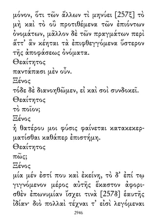 μόνον, ὅτι τῶν ἄλλων τὶ μηνύει [257ξ] τὸ
μὴ καὶ τὸ οὒ προτιθέμενα τῶν ἐπιόντων
ὀνομάτων, μᾶλλον δὲ τῶν πραγμάτων περὶ
ἅττ᾽ ἂν κέηται τὰ ἐπιφθεγγόμενα ὕστερον
τῆς ἀποφάσεως ὀνόματα.
Θεαίτητος
παντάπασι μὲν οὖν.
Ξένος
τόδε δὲ διανοηθῶμεν, εἰ καὶ σοὶ συνδοκεῖ.
Θεαίτητος
τὸ ποῖον;
Ξένος
ἡ θατέρου μοι φύσις φαίνεται κατακεκερ-
ματίσθαι καθάπερ ἐπιστήμη.
Θεαίτητος
πῶς;
Ξένος
μία μέν ἐστί που καὶ ἐκείνη, τὸ δ᾽ ἐπί τῳ
γιγνόμενον μέρος αὐτῆς ἕκαστον ἀφορι-
σθὲν ἐπωνυμίαν ἴσχει τινὰ [257δ] ἑαυτῆς
ἰδίαν· διὸ πολλαὶ τέχναι τ᾽ εἰσὶ λεγόμεναι
2946
 