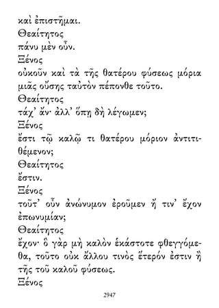 καὶ ἐπιστῆμαι.
Θεαίτητος
πάνυ μὲν οὖν.
Ξένος
οὐκοῦν καὶ τὰ τῆς θατέρου φύσεως μόρια
μιᾶς οὔσης ταὐτὸν πέπονθε τοῦτο.
Θεαίτητος
τάχ᾽ ἄν· ἀλλ᾽ ὅπῃ δὴ λέγωμεν;
Ξένος
ἔστι τῷ καλῷ τι θατέρου μόριον ἀντιτι-
θέμενον;
Θεαίτητος
ἔστιν.
Ξένος
τοῦτ᾽ οὖν ἀνώνυμον ἐροῦμεν ἤ τιν᾽ ἔχον
ἐπωνυμίαν;
Θεαίτητος
ἔχον· ὃ γὰρ μὴ καλὸν ἑκάστοτε φθεγγόμε-
θα, τοῦτο οὐκ ἄλλου τινὸς ἕτερόν ἐστιν ἢ
τῆς τοῦ καλοῦ φύσεως.
Ξένος
2947
 