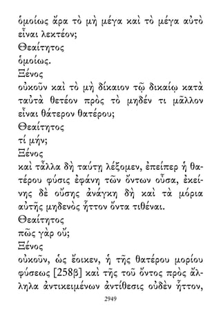 ὁμοίως ἄρα τὸ μὴ μέγα καὶ τὸ μέγα αὐτὸ
εἶναι λεκτέον;
Θεαίτητος
ὁμοίως.
Ξένος
οὐκοῦν καὶ τὸ μὴ δίκαιον τῷ δικαίῳ κατὰ
ταὐτὰ θετέον πρὸς τὸ μηδέν τι μᾶλλον
εἶναι θάτερον θατέρου;
Θεαίτητος
τί μήν;
Ξένος
καὶ τἆλλα δὴ ταύτῃ λέξομεν, ἐπείπερ ἡ θα-
τέρου φύσις ἐφάνη τῶν ὄντων οὖσα, ἐκεί-
νης δὲ οὔσης ἀνάγκη δὴ καὶ τὰ μόρια
αὐτῆς μηδενὸς ἧττον ὄντα τιθέναι.
Θεαίτητος
πῶς γὰρ οὔ;
Ξένος
οὐκοῦν, ὡς ἔοικεν, ἡ τῆς θατέρου μορίου
φύσεως [258β] καὶ τῆς τοῦ ὄντος πρὸς ἄλ-
ληλα ἀντικειμένων ἀντίθεσις οὐδὲν ἧττον,
2949
 