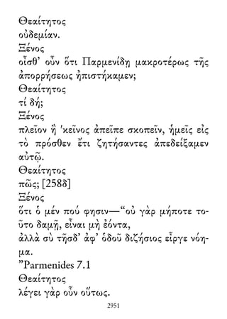 Θεαίτητος
οὐδεμίαν.
Ξένος
οἶσθ᾽ οὖν ὅτι Παρμενίδῃ μακροτέρως τῆς
ἀπορρήσεως ἠπιστήκαμεν;
Θεαίτητος
τί δή;
Ξένος
πλεῖον ἢ 'κεῖνος ἀπεῖπε σκοπεῖν, ἡμεῖς εἰς
τὸ πρόσθεν ἔτι ζητήσαντες ἀπεδείξαμεν
αὐτῷ.
Θεαίτητος
πῶς; [258δ]
Ξένος
ὅτι ὁ μέν πού φησιν—“οὐ γὰρ μήποτε το-
ῦτο δαμῇ, εἶναι μὴ ἐόντα,
ἀλλὰ σὺ τῆσδ᾽ ἀφ᾽ ὁδοῦ διζήσιος εἶργε νόη-
μα.
”Parmenides 7.1
Θεαίτητος
λέγει γὰρ οὖν οὕτως.
2951
 