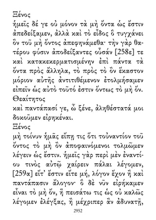 Ξένος
ἡμεῖς δέ γε οὐ μόνον τὰ μὴ ὄντα ὡς ἔστιν
ἀπεδείξαμεν, ἀλλὰ καὶ τὸ εἶδος ὃ τυγχάνει
ὂν τοῦ μὴ ὄντος ἀπεφηνάμεθα· τὴν γὰρ θα-
τέρου φύσιν ἀποδείξαντες οὖσάν [258ε] τε
καὶ κατακεκερματισμένην ἐπὶ πάντα τὰ
ὄντα πρὸς ἄλληλα, τὸ πρὸς τὸ ὂν ἕκαστον
μόριον αὐτῆς ἀντιτιθέμενον ἐτολμήσαμεν
εἰπεῖν ὡς αὐτὸ τοῦτό ἐστιν ὄντως τὸ μὴ ὄν.
Θεαίτητος
καὶ παντάπασί γε, ὦ ξένε, ἀληθέστατά μοι
δοκοῦμεν εἰρηκέναι.
Ξένος
μὴ τοίνυν ἡμᾶς εἴπῃ τις ὅτι τοὐναντίον τοῦ
ὄντος τὸ μὴ ὂν ἀποφαινόμενοι τολμῶμεν
λέγειν ὡς ἔστιν. ἡμεῖς γὰρ περὶ μὲν ἐναντί-
ου τινὸς αὐτῷ χαίρειν πάλαι λέγομεν,
[259α] εἴτ᾽ ἔστιν εἴτε μή, λόγον ἔχον ἢ καὶ
παντάπασιν ἄλογον· ὃ δὲ νῦν εἰρήκαμεν
εἶναι τὸ μὴ ὄν, ἢ πεισάτω τις ὡς οὐ καλῶς
λέγομεν ἐλέγξας, ἢ μέχριπερ ἂν ἀδυνατῇ,
2952
 