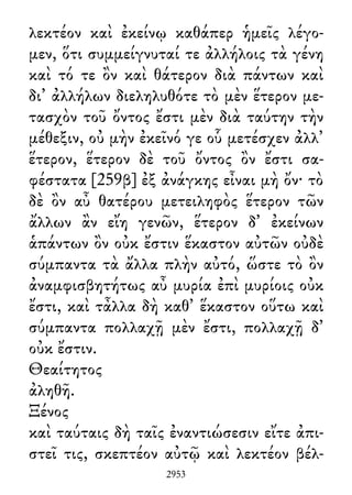 λεκτέον καὶ ἐκείνῳ καθάπερ ἡμεῖς λέγο-
μεν, ὅτι συμμείγνυταί τε ἀλλήλοις τὰ γένη
καὶ τό τε ὂν καὶ θάτερον διὰ πάντων καὶ
δι᾽ ἀλλήλων διεληλυθότε τὸ μὲν ἕτερον με-
τασχὸν τοῦ ὄντος ἔστι μὲν διὰ ταύτην τὴν
μέθεξιν, οὐ μὴν ἐκεῖνό γε οὗ μετέσχεν ἀλλ᾽
ἕτερον, ἕτερον δὲ τοῦ ὄντος ὂν ἔστι σα-
φέστατα [259β] ἐξ ἀνάγκης εἶναι μὴ ὄν· τὸ
δὲ ὂν αὖ θατέρου μετειληφὸς ἕτερον τῶν
ἄλλων ἂν εἴη γενῶν, ἕτερον δ᾽ ἐκείνων
ἁπάντων ὂν οὐκ ἔστιν ἕκαστον αὐτῶν οὐδὲ
σύμπαντα τὰ ἄλλα πλὴν αὐτό, ὥστε τὸ ὂν
ἀναμφισβητήτως αὖ μυρία ἐπὶ μυρίοις οὐκ
ἔστι, καὶ τἆλλα δὴ καθ᾽ ἕκαστον οὕτω καὶ
σύμπαντα πολλαχῇ μὲν ἔστι, πολλαχῇ δ᾽
οὐκ ἔστιν.
Θεαίτητος
ἀληθῆ.
Ξένος
καὶ ταύταις δὴ ταῖς ἐναντιώσεσιν εἴτε ἀπι-
στεῖ τις, σκεπτέον αὐτῷ καὶ λεκτέον βέλ-
2953
 