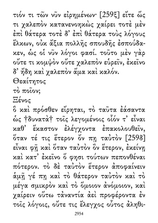 τιόν τι τῶν νῦν εἰρημένων· [259ξ] εἴτε ὥς
τι χαλεπὸν κατανενοηκὼς χαίρει τοτὲ μὲν
ἐπὶ θάτερα τοτὲ δ᾽ ἐπὶ θάτερα τοὺς λόγους
ἕλκων, οὐκ ἄξια πολλῆς σπουδῆς ἐσπούδα-
κεν, ὡς οἱ νῦν λόγοι φασί. τοῦτο μὲν γὰρ
οὔτε τι κομψὸν οὔτε χαλεπὸν εὑρεῖν, ἐκεῖνο
δ᾽ ἤδη καὶ χαλεπὸν ἅμα καὶ καλόν.
Θεαίτητος
τὸ ποῖον;
Ξένος
ὃ καὶ πρόσθεν εἴρηται, τὸ ταῦτα ἐάσαντα
ὡς †δυνατὰ† τοῖς λεγομένοις οἷόν τ᾽ εἶναι
καθ᾽ ἕκαστον ἐλέγχοντα ἐπακολουθεῖν,
ὅταν τέ τις ἕτερον ὄν πῃ ταὐτὸν [259δ]
εἶναι φῇ καὶ ὅταν ταὐτὸν ὂν ἕτερον, ἐκείνῃ
καὶ κατ᾽ ἐκεῖνο ὅ φησι τούτων πεπονθέναι
πότερον. τὸ δὲ ταὐτὸν ἕτερον ἀποφαίνειν
ἁμῇ γέ πῃ καὶ τὸ θάτερον ταὐτὸν καὶ τὸ
μέγα σμικρὸν καὶ τὸ ὅμοιον ἀνόμοιον, καὶ
χαίρειν οὕτω τἀναντία ἀεὶ προφέροντα ἐν
τοῖς λόγοις, οὔτε τις ἔλεγχος οὗτος ἀληθι-
2954
 