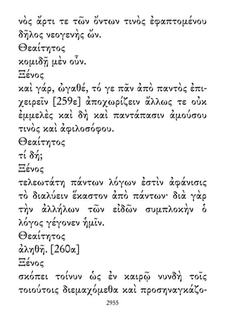 νὸς ἄρτι τε τῶν ὄντων τινὸς ἐφαπτομένου
δῆλος νεογενὴς ὤν.
Θεαίτητος
κομιδῇ μὲν οὖν.
Ξένος
καὶ γάρ, ὠγαθέ, τό γε πᾶν ἀπὸ παντὸς ἐπι-
χειρεῖν [259ε] ἀποχωρίζειν ἄλλως τε οὐκ
ἐμμελὲς καὶ δὴ καὶ παντάπασιν ἀμούσου
τινὸς καὶ ἀφιλοσόφου.
Θεαίτητος
τί δή;
Ξένος
τελεωτάτη πάντων λόγων ἐστὶν ἀφάνισις
τὸ διαλύειν ἕκαστον ἀπὸ πάντων· διὰ γὰρ
τὴν ἀλλήλων τῶν εἰδῶν συμπλοκὴν ὁ
λόγος γέγονεν ἡμῖν.
Θεαίτητος
ἀληθῆ. [260α]
Ξένος
σκόπει τοίνυν ὡς ἐν καιρῷ νυνδὴ τοῖς
τοιούτοις διεμαχόμεθα καὶ προσηναγκάζο-
2955
 