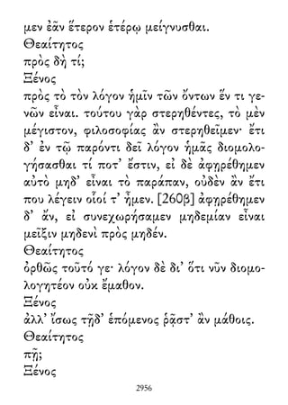 μεν ἐᾶν ἕτερον ἑτέρῳ μείγνυσθαι.
Θεαίτητος
πρὸς δὴ τί;
Ξένος
πρὸς τὸ τὸν λόγον ἡμῖν τῶν ὄντων ἕν τι γε-
νῶν εἶναι. τούτου γὰρ στερηθέντες, τὸ μὲν
μέγιστον, φιλοσοφίας ἂν στερηθεῖμεν· ἔτι
δ᾽ ἐν τῷ παρόντι δεῖ λόγον ἡμᾶς διομολο-
γήσασθαι τί ποτ᾽ ἔστιν, εἰ δὲ ἀφῃρέθημεν
αὐτὸ μηδ᾽ εἶναι τὸ παράπαν, οὐδὲν ἂν ἔτι
που λέγειν οἷοί τ᾽ ἦμεν. [260β] ἀφῃρέθημεν
δ᾽ ἄν, εἰ συνεχωρήσαμεν μηδεμίαν εἶναι
μεῖξιν μηδενὶ πρὸς μηδέν.
Θεαίτητος
ὀρθῶς τοῦτό γε· λόγον δὲ δι᾽ ὅτι νῦν διομο-
λογητέον οὐκ ἔμαθον.
Ξένος
ἀλλ᾽ ἴσως τῇδ᾽ ἑπόμενος ῥᾷστ᾽ ἂν μάθοις.
Θεαίτητος
πῇ;
Ξένος
2956
 