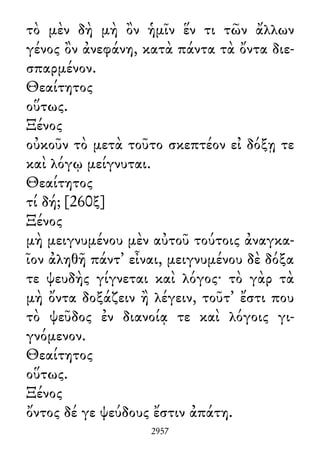 τὸ μὲν δὴ μὴ ὂν ἡμῖν ἕν τι τῶν ἄλλων
γένος ὂν ἀνεφάνη, κατὰ πάντα τὰ ὄντα διε-
σπαρμένον.
Θεαίτητος
οὕτως.
Ξένος
οὐκοῦν τὸ μετὰ τοῦτο σκεπτέον εἰ δόξῃ τε
καὶ λόγῳ μείγνυται.
Θεαίτητος
τί δή; [260ξ]
Ξένος
μὴ μειγνυμένου μὲν αὐτοῦ τούτοις ἀναγκα-
ῖον ἀληθῆ πάντ᾽ εἶναι, μειγνυμένου δὲ δόξα
τε ψευδὴς γίγνεται καὶ λόγος· τὸ γὰρ τὰ
μὴ ὄντα δοξάζειν ἢ λέγειν, τοῦτ᾽ ἔστι που
τὸ ψεῦδος ἐν διανοίᾳ τε καὶ λόγοις γι-
γνόμενον.
Θεαίτητος
οὕτως.
Ξένος
ὄντος δέ γε ψεύδους ἔστιν ἀπάτη.
2957
 