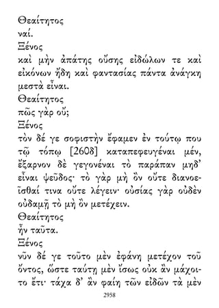 Θεαίτητος
ναί.
Ξένος
καὶ μὴν ἀπάτης οὔσης εἰδώλων τε καὶ
εἰκόνων ἤδη καὶ φαντασίας πάντα ἀνάγκη
μεστὰ εἶναι.
Θεαίτητος
πῶς γὰρ οὔ;
Ξένος
τὸν δέ γε σοφιστὴν ἔφαμεν ἐν τούτῳ που
τῷ τόπῳ [260δ] καταπεφευγέναι μέν,
ἔξαρνον δὲ γεγονέναι τὸ παράπαν μηδ᾽
εἶναι ψεῦδος· τὸ γὰρ μὴ ὂν οὔτε διανοε-
ῖσθαί τινα οὔτε λέγειν· οὐσίας γὰρ οὐδὲν
οὐδαμῇ τὸ μὴ ὂν μετέχειν.
Θεαίτητος
ἦν ταῦτα.
Ξένος
νῦν δέ γε τοῦτο μὲν ἐφάνη μετέχον τοῦ
ὄντος, ὥστε ταύτῃ μὲν ἴσως οὐκ ἂν μάχοι-
το ἔτι· τάχα δ᾽ ἂν φαίη τῶν εἰδῶν τὰ μὲν
2958
 