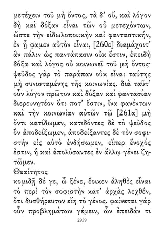 μετέχειν τοῦ μὴ ὄντος, τὰ δ᾽ οὔ, καὶ λόγον
δὴ καὶ δόξαν εἶναι τῶν οὐ μετεχόντων,
ὥστε τὴν εἰδωλοποιικὴν καὶ φανταστικήν,
ἐν ᾗ φαμεν αὐτὸν εἶναι, [260ε] διαμάχοιτ᾽
ἂν πάλιν ὡς παντάπασιν οὐκ ἔστιν, ἐπειδὴ
δόξα καὶ λόγος οὐ κοινωνεῖ τοῦ μὴ ὄντος·
ψεῦδος γὰρ τὸ παράπαν οὐκ εἶναι ταύτης
μὴ συνισταμένης τῆς κοινωνίας. διὰ ταῦτ᾽
οὖν λόγον πρῶτον καὶ δόξαν καὶ φαντασίαν
διερευνητέον ὅτι ποτ᾽ ἔστιν, ἵνα φανέντων
καὶ τὴν κοινωνίαν αὐτῶν τῷ [261α] μὴ
ὄντι κατίδωμεν, κατιδόντες δὲ τὸ ψεῦδος
ὂν ἀποδείξωμεν, ἀποδείξαντες δὲ τὸν σοφι-
στὴν εἰς αὐτὸ ἐνδήσωμεν, εἴπερ ἔνοχός
ἐστιν, ἢ καὶ ἀπολύσαντες ἐν ἄλλῳ γένει ζη-
τῶμεν.
Θεαίτητος
κομιδῇ δέ γε, ὦ ξένε, ἔοικεν ἀληθὲς εἶναι
τὸ περὶ τὸν σοφιστὴν κατ᾽ ἀρχὰς λεχθέν,
ὅτι δυσθήρευτον εἴη τὸ γένος. φαίνεται γὰρ
οὖν προβλημάτων γέμειν, ὧν ἐπειδάν τι
2959
 