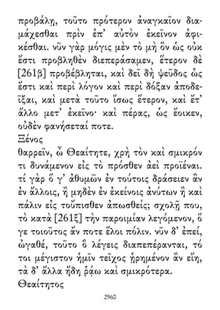 προβάλῃ, τοῦτο πρότερον ἀναγκαῖον δια-
μάχεσθαι πρὶν ἐπ᾽ αὐτὸν ἐκεῖνον ἀφι-
κέσθαι. νῦν γὰρ μόγις μὲν τὸ μὴ ὂν ὡς οὐκ
ἔστι προβληθὲν διεπεράσαμεν, ἕτερον δὲ
[261β] προβέβληται, καὶ δεῖ δὴ ψεῦδος ὡς
ἔστι καὶ περὶ λόγον καὶ περὶ δόξαν ἀποδε-
ῖξαι, καὶ μετὰ τοῦτο ἴσως ἕτερον, καὶ ἔτ᾽
ἄλλο μετ᾽ ἐκεῖνο· καὶ πέρας, ὡς ἔοικεν,
οὐδὲν φανήσεταί ποτε.
Ξένος
θαρρεῖν, ὦ Θεαίτητε, χρὴ τὸν καὶ σμικρόν
τι δυνάμενον εἰς τὸ πρόσθεν ἀεὶ προϊέναι.
τί γὰρ ὅ γ᾽ ἀθυμῶν ἐν τούτοις δράσειεν ἂν
ἐν ἄλλοις, ἢ μηδὲν ἐν ἐκείνοις ἀνύτων ἢ καὶ
πάλιν εἰς τοὔπισθεν ἀπωσθείς; σχολῇ που,
τὸ κατὰ [261ξ] τὴν παροιμίαν λεγόμενον, ὅ
γε τοιοῦτος ἄν ποτε ἕλοι πόλιν. νῦν δ᾽ ἐπεί,
ὠγαθέ, τοῦτο ὃ λέγεις διαπεπέρανται, τό
τοι μέγιστον ἡμῖν τεῖχος ᾑρημένον ἂν εἴη,
τὰ δ᾽ ἄλλα ἤδη ῥᾴω καὶ σμικρότερα.
Θεαίτητος
2960
 