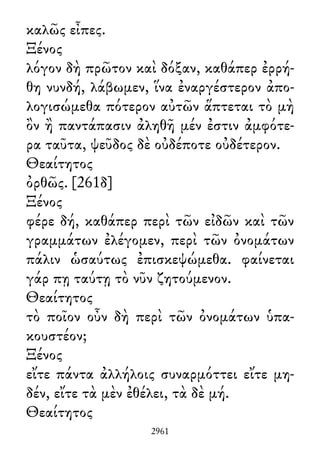καλῶς εἶπες.
Ξένος
λόγον δὴ πρῶτον καὶ δόξαν, καθάπερ ἐρρή-
θη νυνδή, λάβωμεν, ἵνα ἐναργέστερον ἀπο-
λογισώμεθα πότερον αὐτῶν ἅπτεται τὸ μὴ
ὂν ἢ παντάπασιν ἀληθῆ μέν ἐστιν ἀμφότε-
ρα ταῦτα, ψεῦδος δὲ οὐδέποτε οὐδέτερον.
Θεαίτητος
ὀρθῶς. [261δ]
Ξένος
φέρε δή, καθάπερ περὶ τῶν εἰδῶν καὶ τῶν
γραμμάτων ἐλέγομεν, περὶ τῶν ὀνομάτων
πάλιν ὡσαύτως ἐπισκεψώμεθα. φαίνεται
γάρ πῃ ταύτῃ τὸ νῦν ζητούμενον.
Θεαίτητος
τὸ ποῖον οὖν δὴ περὶ τῶν ὀνομάτων ὑπα-
κουστέον;
Ξένος
εἴτε πάντα ἀλλήλοις συναρμόττει εἴτε μη-
δέν, εἴτε τὰ μὲν ἐθέλει, τὰ δὲ μή.
Θεαίτητος
2961
 
