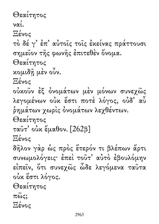 Θεαίτητος
ναί.
Ξένος
τὸ δέ γ᾽ ἐπ᾽ αὐτοῖς τοῖς ἐκείνας πράττουσι
σημεῖον τῆς φωνῆς ἐπιτεθὲν ὄνομα.
Θεαίτητος
κομιδῇ μὲν οὖν.
Ξένος
οὐκοῦν ἐξ ὀνομάτων μὲν μόνων συνεχῶς
λεγομένων οὐκ ἔστι ποτὲ λόγος, οὐδ᾽ αὖ
ῥημάτων χωρὶς ὀνομάτων λεχθέντων.
Θεαίτητος
ταῦτ᾽ οὐκ ἔμαθον. [262β]
Ξένος
δῆλον γὰρ ὡς πρὸς ἕτερόν τι βλέπων ἄρτι
συνωμολόγεις· ἐπεὶ τοῦτ᾽ αὐτὸ ἐβουλόμην
εἰπεῖν, ὅτι συνεχῶς ὧδε λεγόμενα ταῦτα
οὐκ ἔστι λόγος.
Θεαίτητος
πῶς;
Ξένος
2963
 