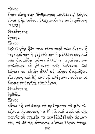 Ξένος
ὅταν εἴπῃ τις· ‘ἄνθρωπος μανθάνει,’ λόγον
εἶναι φῂς τοῦτον ἐλάχιστόν τε καὶ πρῶτον;
[262δ]
Θεαίτητος
ἔγωγε.
Ξένος
δηλοῖ γὰρ ἤδη που τότε περὶ τῶν ὄντων ἢ
γιγνομένων ἢ γεγονότων ἢ μελλόντων, καὶ
οὐκ ὀνομάζει μόνον ἀλλά τι περαίνει, συ-
μπλέκων τὰ ῥήματα τοῖς ὀνόμασι. διὸ
λέγειν τε αὐτὸν ἀλλ᾽ οὐ μόνον ὀνομάζειν
εἴπομεν, καὶ δὴ καὶ τῷ πλέγματι τούτῳ τὸ
ὄνομα ἐφθεγξάμεθα λόγον.
Θεαίτητος
ὀρθῶς.
Ξένος
οὕτω δὴ καθάπερ τὰ πράγματα τὰ μὲν ἀλ-
λήλοις ἥρμοττεν, τὰ δ᾽ οὔ, καὶ περὶ τὰ τῆς
φωνῆς αὖ σημεῖα τὰ μὲν [262ε] οὐχ ἁρμότ-
τει, τὰ δὲ ἁρμόττοντα αὐτῶν λόγον ἀπηρ-
2965
 