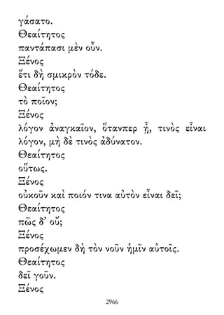 γάσατο.
Θεαίτητος
παντάπασι μὲν οὖν.
Ξένος
ἔτι δὴ σμικρὸν τόδε.
Θεαίτητος
τὸ ποῖον;
Ξένος
λόγον ἀναγκαῖον, ὅτανπερ ᾖ, τινὸς εἶναι
λόγον, μὴ δὲ τινὸς ἀδύνατον.
Θεαίτητος
οὕτως.
Ξένος
οὐκοῦν καὶ ποιόν τινα αὐτὸν εἶναι δεῖ;
Θεαίτητος
πῶς δ᾽ οὔ;
Ξένος
προσέχωμεν δὴ τὸν νοῦν ἡμῖν αὐτοῖς.
Θεαίτητος
δεῖ γοῦν.
Ξένος
2966
 