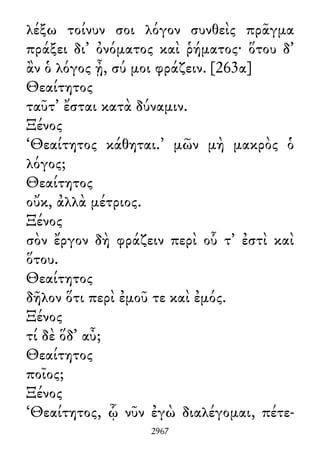λέξω τοίνυν σοι λόγον συνθεὶς πρᾶγμα
πράξει δι᾽ ὀνόματος καὶ ῥήματος· ὅτου δ᾽
ἂν ὁ λόγος ᾖ, σύ μοι φράζειν. [263α]
Θεαίτητος
ταῦτ᾽ ἔσται κατὰ δύναμιν.
Ξένος
‘Θεαίτητος κάθηται.’ μῶν μὴ μακρὸς ὁ
λόγος;
Θεαίτητος
οὔκ, ἀλλὰ μέτριος.
Ξένος
σὸν ἔργον δὴ φράζειν περὶ οὗ τ᾽ ἐστὶ καὶ
ὅτου.
Θεαίτητος
δῆλον ὅτι περὶ ἐμοῦ τε καὶ ἐμός.
Ξένος
τί δὲ ὅδ᾽ αὖ;
Θεαίτητος
ποῖος;
Ξένος
‘Θεαίτητος, ᾧ νῦν ἐγὼ διαλέγομαι, πέτε-
2967
 